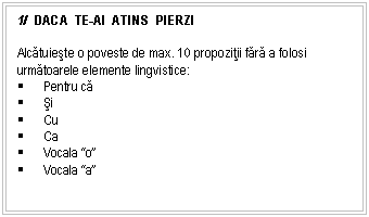 Text Box: 1/ DACA TE-AI ATINS PIERZI

Alcatuieste o poveste de max. 10 propozitii fara a folosi urmatoarele elemente lingvistice:
 Pentru ca
 si
 Cu
 Ca
 Vocala 